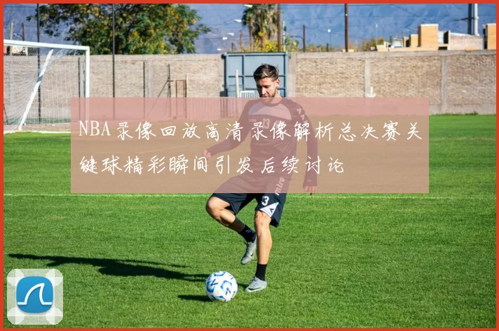 NBA录像回放高清录像解析总决赛关键球精彩瞬间引发后续讨论