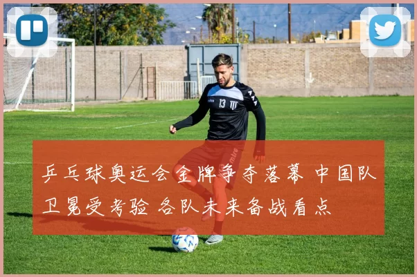 乒乓球奥运会金牌争夺落幕 中国队卫冕受考验 各队未来备战看点