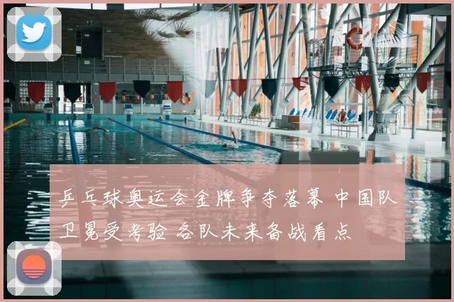 乒乓球奥运会金牌争夺落幕 中国队卫冕受考验 各队未来备战看点