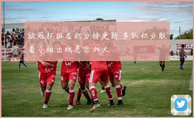 欧冠杯排名积分榜更新 多队积分胶着小组出线悬念加大