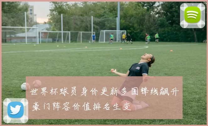 世界杯球员身价更新多国锋线飙升 豪门阵容价值排名生变