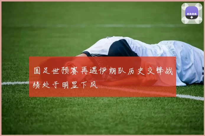 国足世预赛再遇伊朗队历史交锋战绩处于明显下风