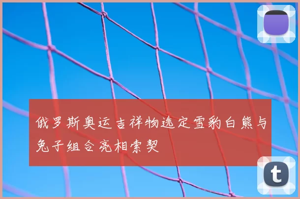 俄罗斯奥运吉祥物选定雪豹白熊与兔子组合亮相索契