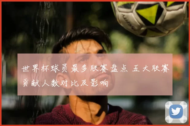 世界杯球员最多联赛盘点 五大联赛贡献人数对比及影响