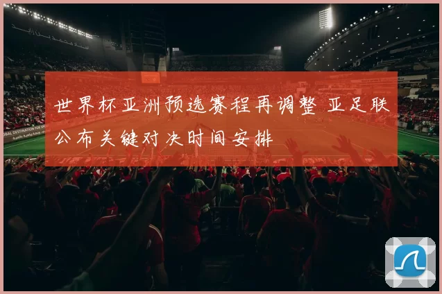 世界杯亚洲预选赛程再调整 亚足联公布关键对决时间安排