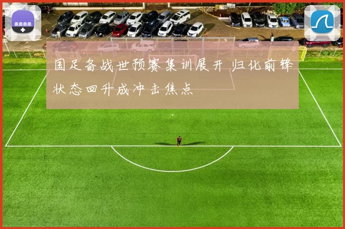 国足备战世预赛集训展开 归化前锋状态回升成冲击焦点