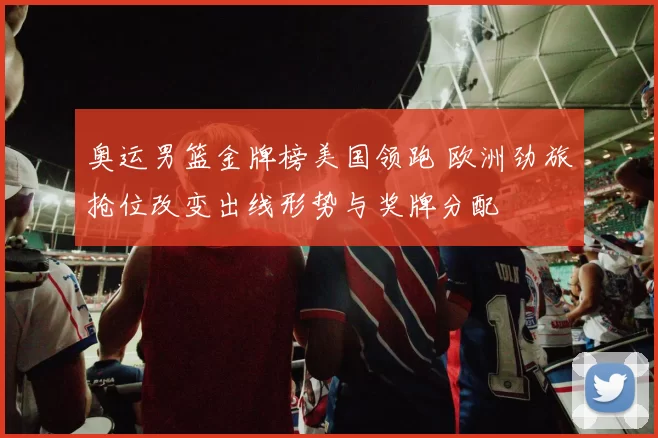 奥运男篮金牌榜美国领跑 欧洲劲旅抢位改变出线形势与奖牌分配
