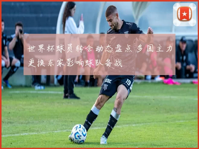 世界杯球员转会动态盘点 多国主力更换东家影响球队备战