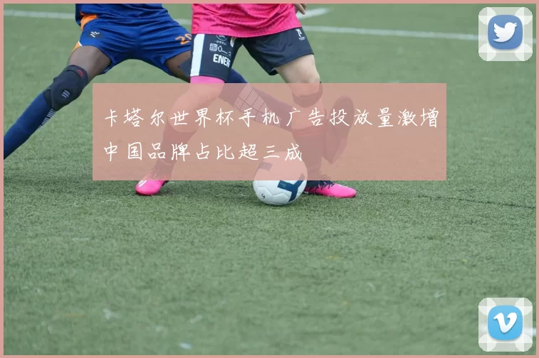 卡塔尔世界杯手机广告投放量激增中国品牌占比超三成