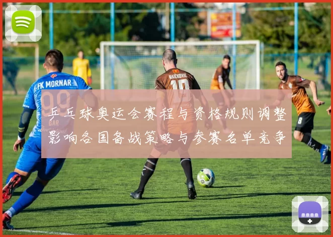 乒乓球奥运会赛程与资格规则调整影响各国备战策略与参赛名单竞争态势