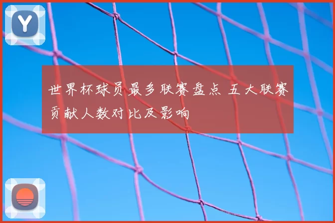 世界杯球员最多联赛盘点 五大联赛贡献人数对比及影响