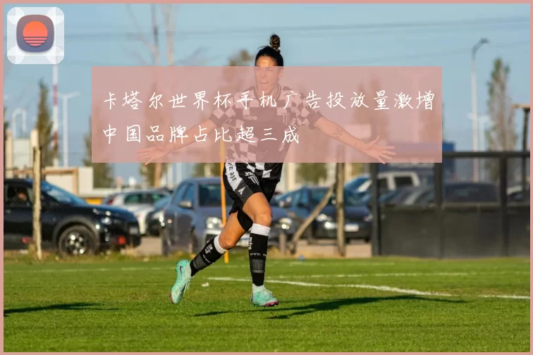 卡塔尔世界杯手机广告投放量激增中国品牌占比超三成