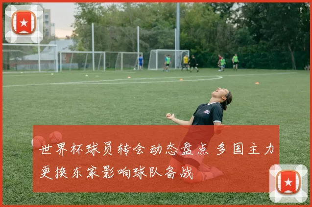 世界杯球员转会动态盘点 多国主力更换东家影响球队备战
