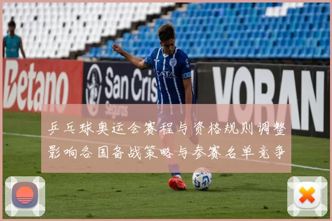 乒乓球奥运会赛程与资格规则调整影响各国备战策略与参赛名单竞争态势