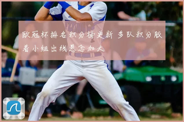 欧冠杯排名积分榜更新 多队积分胶着小组出线悬念加大