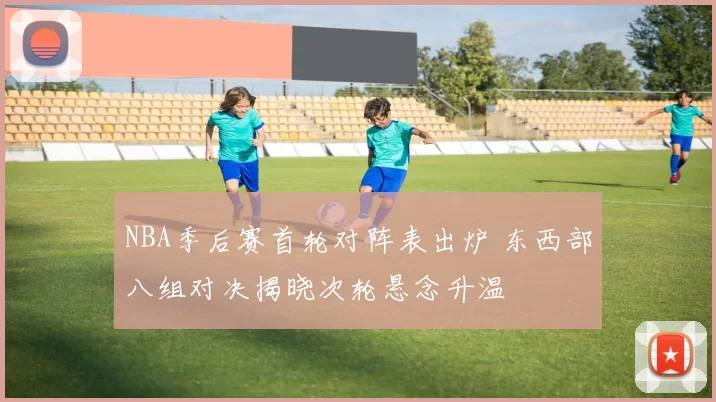 NBA季后赛首轮对阵表出炉 东西部八组对决揭晓次轮悬念升温