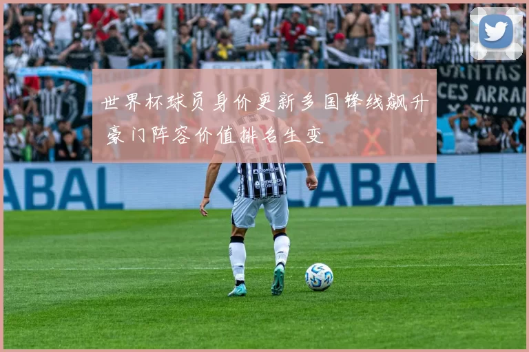 世界杯球员身价更新多国锋线飙升 豪门阵容价值排名生变