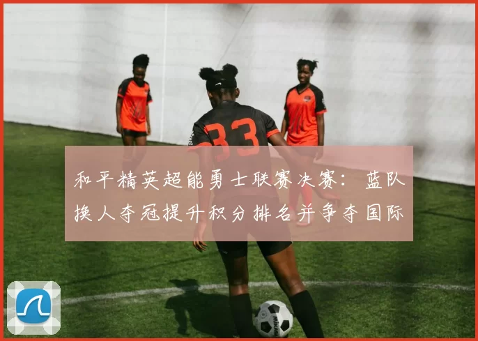和平精英超能勇士联赛决赛：蓝队换人夺冠提升积分排名并争夺国际赛资格