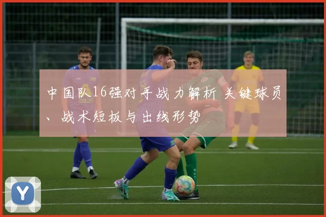 中国队16强对手战力解析 关键球员、战术短板与出线形势