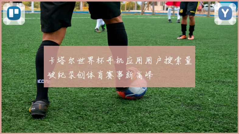 卡塔尔世界杯手机应用用户搜索量破纪录创体育赛事新高峰