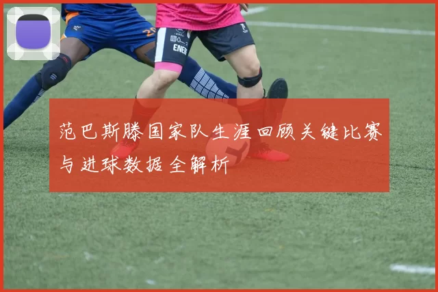 范巴斯滕国家队生涯回顾关键比赛与进球数据全解析