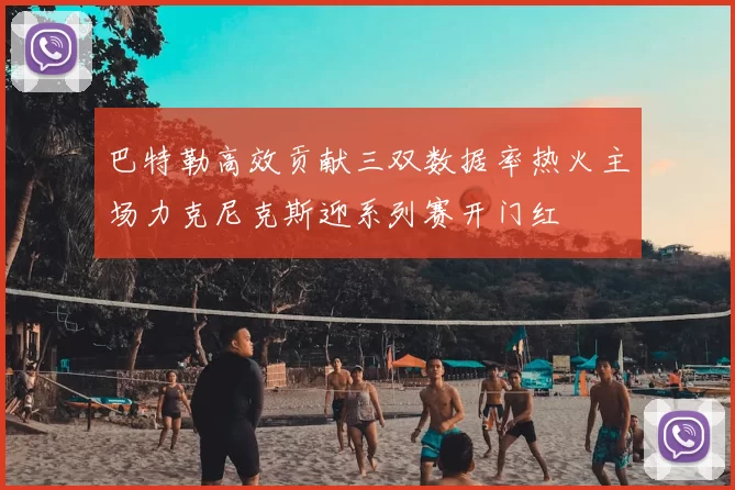 巴特勒高效贡献三双数据率热火主场力克尼克斯迎系列赛开门红