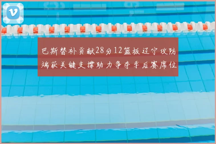 巴斯替补贡献28分12篮板辽宁攻防端获关键支撑助力争夺季后赛席位