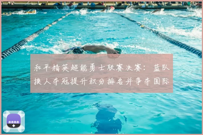 和平精英超能勇士联赛决赛：蓝队换人夺冠提升积分排名并争夺国际赛资格